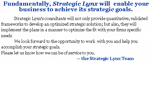 Text Box: Fundamentally, Strategic Lynx will  enable your 
business to achieve its strategic goals.               Strategic Lynx�s consultants will not only provide quantitative, validated frameworks to develop an optimized strategic solution; but also, they will implement the plans in a manner to optimize the fit with your firms specific needs             We look forward to the opportunity to work  with you and help you accomplish your strategic goals.  Please let us know how we can be of service to you.
					� the Strategic Lynx Team